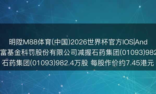 明陞M88体育(中国)2026世界杯官方IOS|Android手机app下载 汇添富基金科罚股份有限公司减握石药集团(01093)982.4万股 每股作价约7.45港元