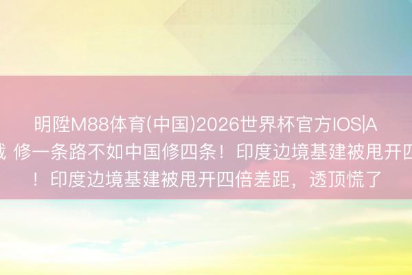 明陞M88体育(中国)2026世界杯官方IOS|Android手机app下载 修一条路不如中国修四条！印度边境基建被甩开四倍差距，透顶慌了