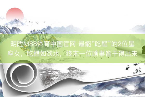 明陞M88体育中国官网 最能“吃醋”的2位星座女，吃醋如饮水，终末一位啥事皆干得出来