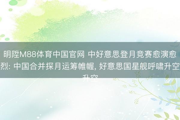 明陞M88体育中国官网 中好意思登月竞赛愈演愈烈: 中国合并探月运筹帷幄， 好意思国星舰呼啸升空