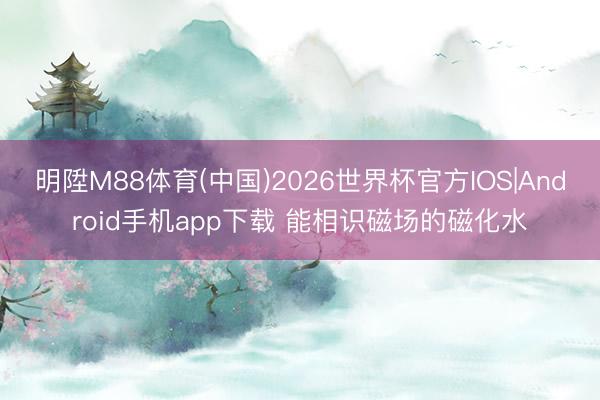 明陞M88体育(中国)2026世界杯官方IOS|Android手机app下载 能相识磁场的磁化水