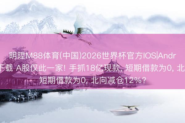 明陞M88体育(中国)2026世界杯官方IOS|Android手机app下载 A股仅此一家! 手抓18亿现款， 短期借款为0， 北向减仓12%?