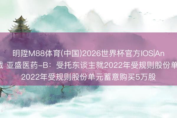 明陞M88体育(中国)2026世界杯官方IOS|Android手机app下载 亚盛医药-B：受托东谈主就2022年受规则股份单元蓄意购买5万股