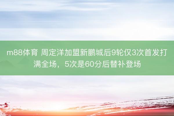 m88体育 周定洋加盟新鹏城后9轮仅3次首发打满全场，5次是60分后替补登场