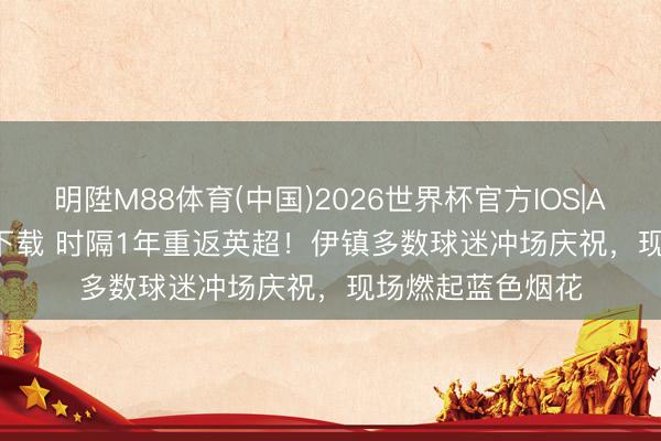 明陞M88体育(中国)2026世界杯官方IOS|Android手机app下载 时隔1年重返英超！伊镇多数球迷冲场庆祝，现场燃起蓝色烟花