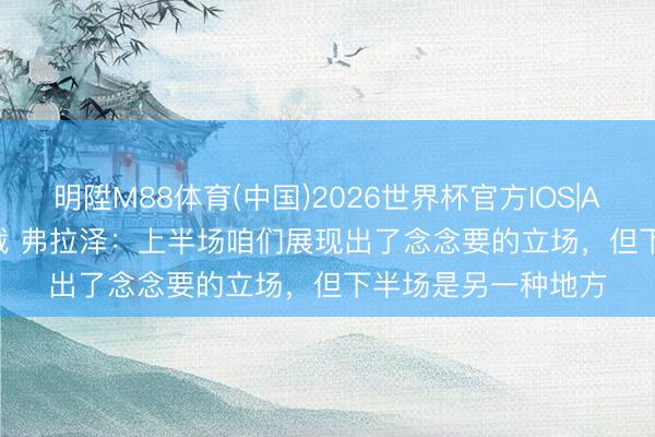 明陞M88体育(中国)2026世界杯官方IOS|Android手机app下载 弗拉泽：上半场咱们展现出了念念要的立场，但下半场是另一种地方