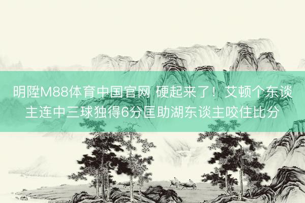 明陞M88体育中国官网 硬起来了！艾顿个东谈主连中三球独得6分匡助湖东谈主咬住比分