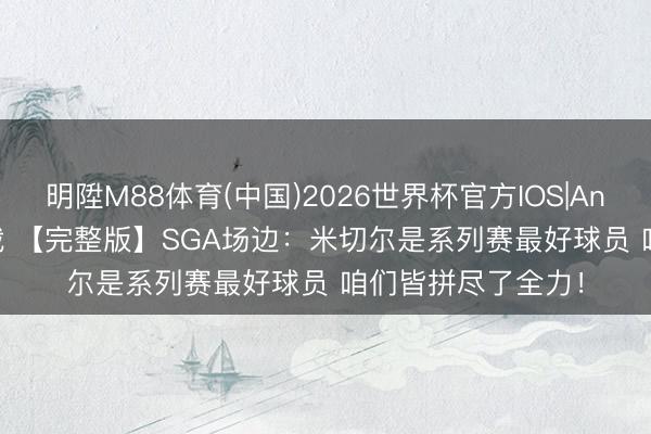 明陞M88体育(中国)2026世界杯官方IOS|Android手机app下载 【完整版】SGA场边：米切尔是系列赛最好球员 咱们皆拼尽了全力！