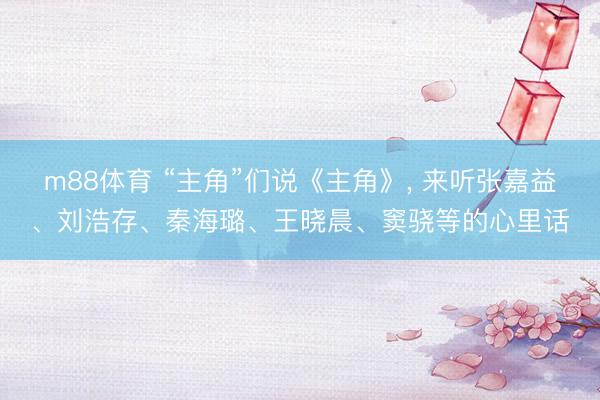 m88体育 “主角”们说《主角》， 来听张嘉益、刘浩存、秦海璐、王晓晨、窦骁等的心里话