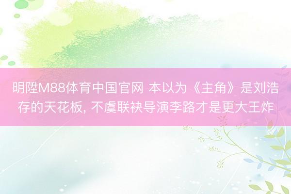明陞M88体育中国官网 本以为《主角》是刘浩存的天花板， 不虞联袂导演李路才是更大王炸