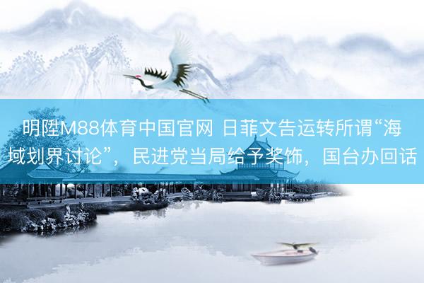 明陞M88体育中国官网 日菲文告运转所谓“海域划界讨论”，民进党当局给予奖饰，国台办回话