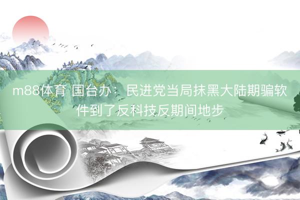 m88体育 国台办：民进党当局抹黑大陆期骗软件到了反科技反期间地步
