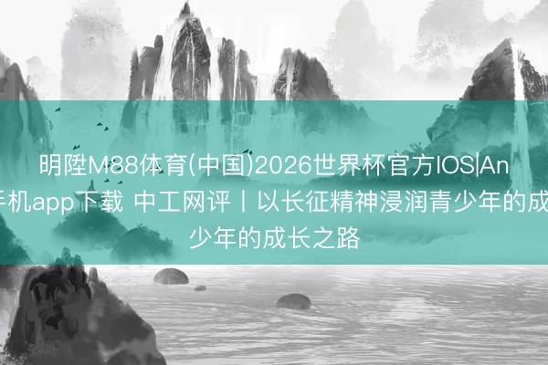 明陞M88体育(中国)2026世界杯官方IOS|Android手机app下载 中工网评丨以长征精神浸润青少年的成长之路