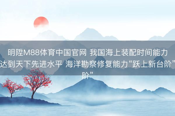 明陞M88体育中国官网 我国海上装配时间能力达到天下先进水平 海洋勘察修复能力“跃上新台阶”