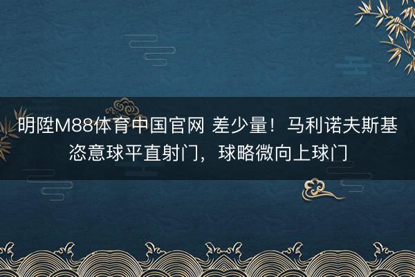 明陞M88体育中国官网 差少量！马利诺夫斯基恣意球平直射门，球略微向上球门