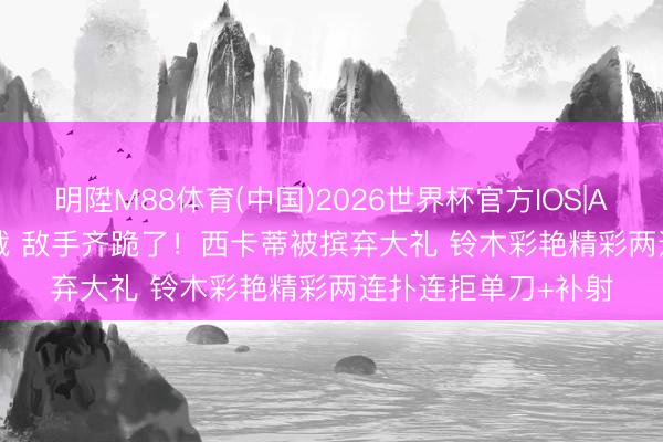 明陞M88体育(中国)2026世界杯官方IOS|Android手机app下载 敌手齐跪了！西卡蒂被摈弃大礼 铃木彩艳精彩两连扑连拒单刀+补射