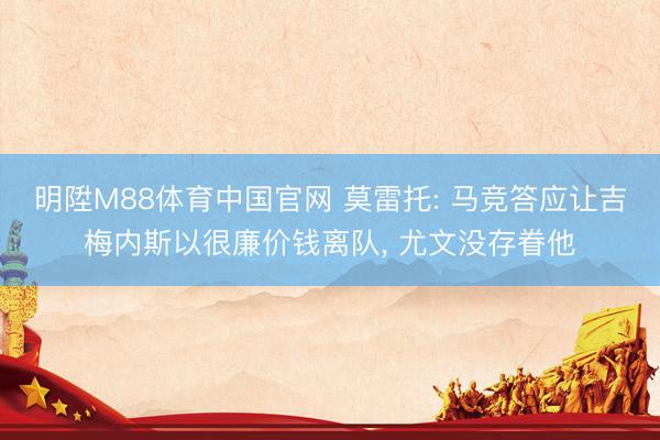 明陞M88体育中国官网 莫雷托: 马竞答应让吉梅内斯以很廉价钱离队， 尤文没存眷他