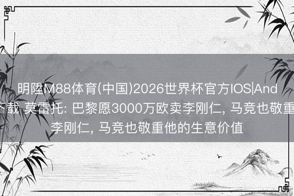 明陞M88体育(中国)2026世界杯官方IOS|Android手机app下载 莫雷托: 巴黎愿3000万欧卖李刚仁， 马竞也敬重他的生意价值