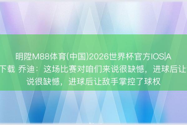 明陞M88体育(中国)2026世界杯官方IOS|Android手机app下载 乔迪：这场比赛对咱们来说很缺憾，进球后让敌手掌控了球权
