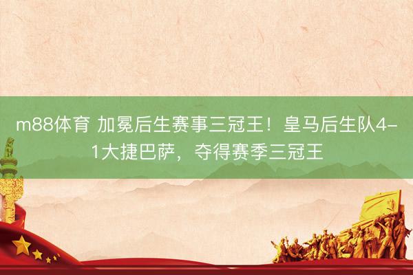 m88体育 加冕后生赛事三冠王！皇马后生队4-1大捷巴萨，夺得赛季三冠王