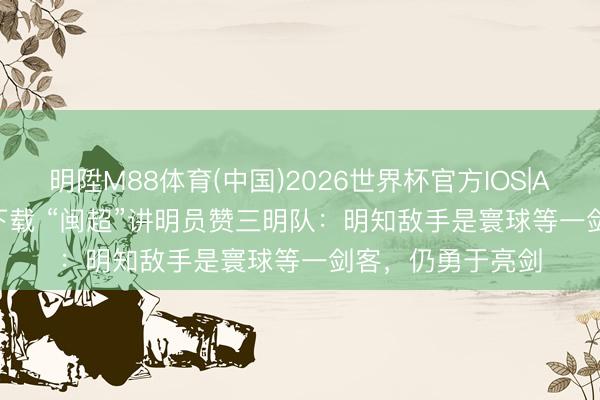 明陞M88体育(中国)2026世界杯官方IOS|Android手机app下载 “闽超”讲明员赞三明队：明知敌手是寰球等一剑客，仍勇于亮剑