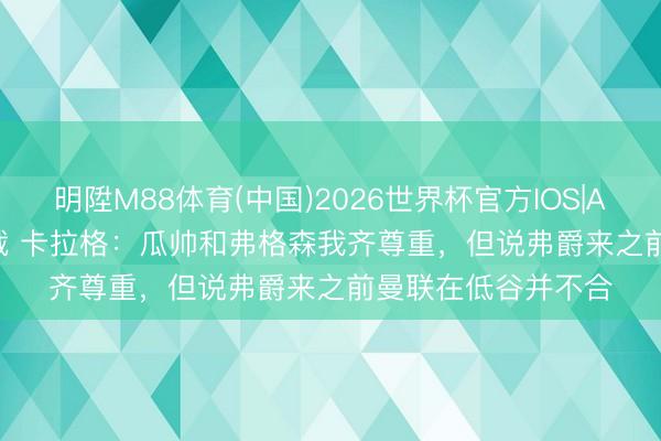 明陞M88体育(中国)2026世界杯官方IOS|Android手机app下载 卡拉格:瓜帅和弗格森我齐尊重,但说弗爵来之前曼联在低谷并不合
