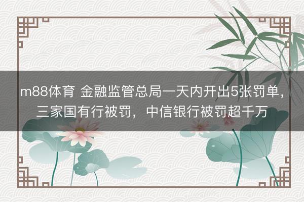 m88体育 金融监管总局一天内开出5张罚单，三家国有行被罚，中信银行被罚超千万