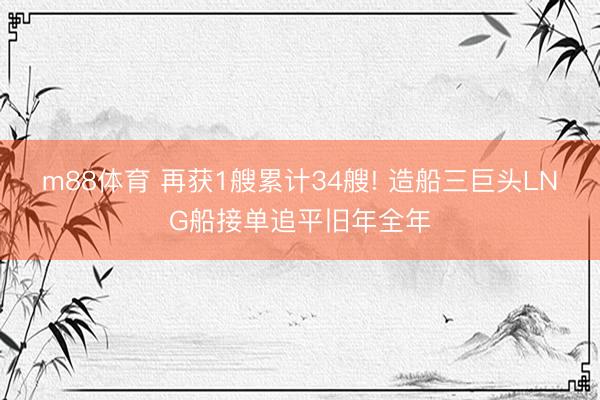m88体育 再获1艘累计34艘! 造船三巨头LNG船接单追平旧年全年