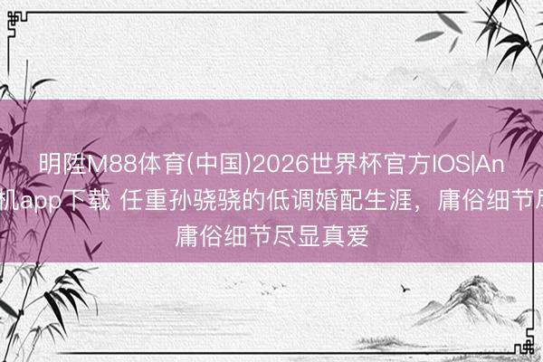 明陞M88体育(中国)2026世界杯官方IOS|Android手机app下载 任重孙骁骁的低调婚配生涯，庸俗细节尽显真爱