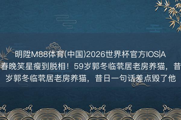 明陞M88体育(中国)2026世界杯官方IOS|Android手机app下载 春晚笑星瘦到脱相！59岁郭冬临茕居老房养猫，昔日一句话差点毁了他