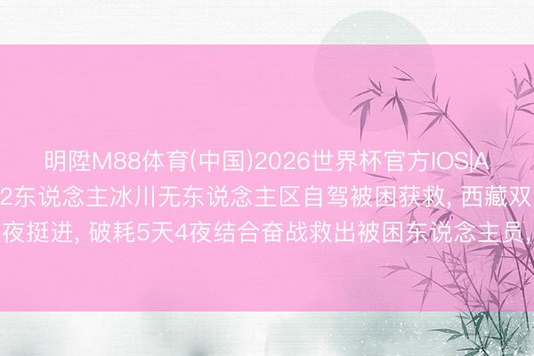 明陞M88体育(中国)2026世界杯官方IOS|Android手机app下载 2东说念主冰川无东说念主区自驾被困获救， 西藏双湖警方: 连夜挺进， 破耗5天4夜结合奋战救出被困东说念主员， 将对两名当事东说念主作出行政处罚