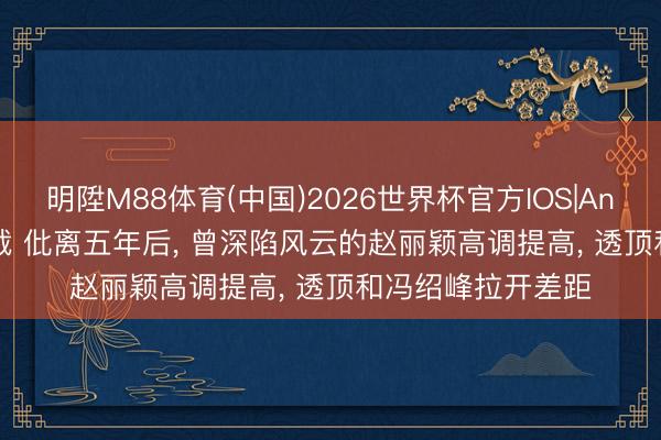 明陞M88体育(中国)2026世界杯官方IOS|Android手机app下载 仳离五年后, 曾深陷风云的赵丽颖高调提高, 透顶和冯绍峰拉开差距
