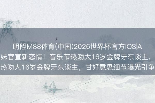 明陞M88体育(中国)2026世界杯官方IOS|Android手机app下载 悉尼妹官宣新恋情！音乐节热吻大16岁金牌牙东谈主，甘好意思细节曝光引争议