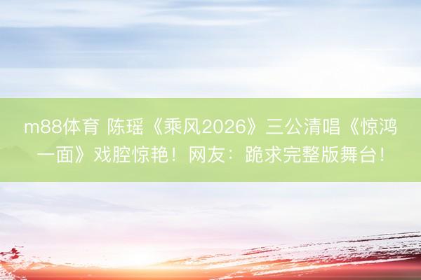 m88体育 陈瑶《乘风2026》三公清唱《惊鸿一面》戏腔惊艳！网友：跪求完整版舞台！