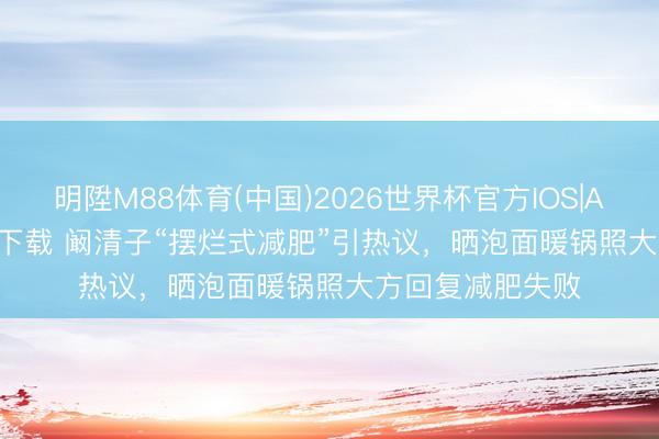 明陞M88体育(中国)2026世界杯官方IOS|Android手机app下载 阚清子“摆烂式减肥”引热议，晒泡面暖锅照大方回复减肥失败