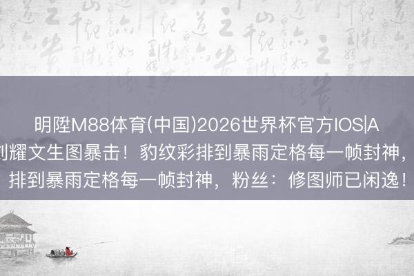 明陞M88体育(中国)2026世界杯官方IOS|Android手机app下载 刘耀文生图暴击！豹纹彩排到暴雨定格每一帧封神，粉丝：修图师已闲逸！