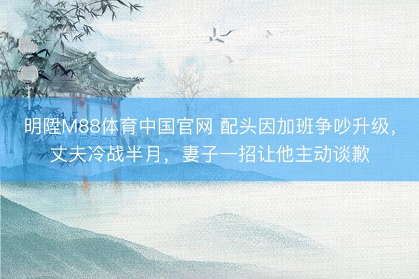 明陞M88体育中国官网 配头因加班争吵升级,丈夫冷战半月,妻子一招让他主动谈歉