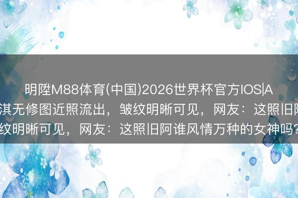 明陞M88体育(中国)2026世界杯官方IOS|Android手机app下载 舒淇无修图近照流出,皱纹明晰可见,网友:这照旧阿谁风情万种的女神吗?