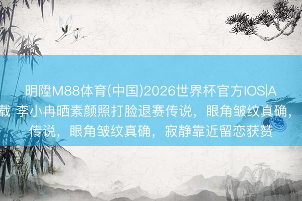 明陞M88体育(中国)2026世界杯官方IOS|Android手机app下载 李小冉晒素颜照打脸退赛传说,眼角皱纹真确,寂静靠近留恋获赞