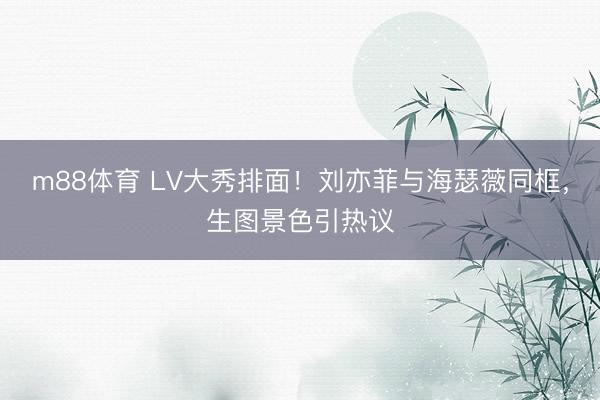 m88体育 LV大秀排面！刘亦菲与海瑟薇同框，生图景色引热议