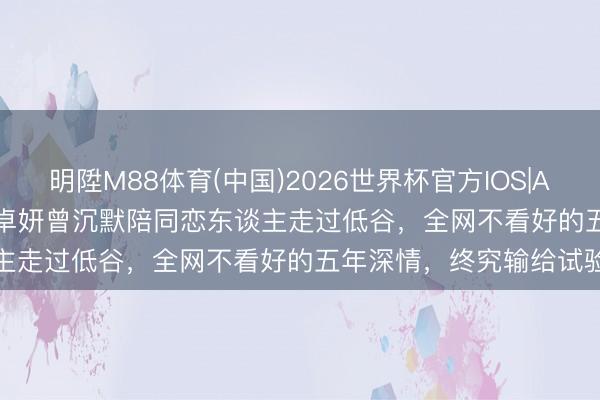 明陞M88体育(中国)2026世界杯官方IOS|Android手机app下载 蔡卓妍曾沉默陪同恋东谈主走过低谷，全网不看好的五年深情，终究输给试验