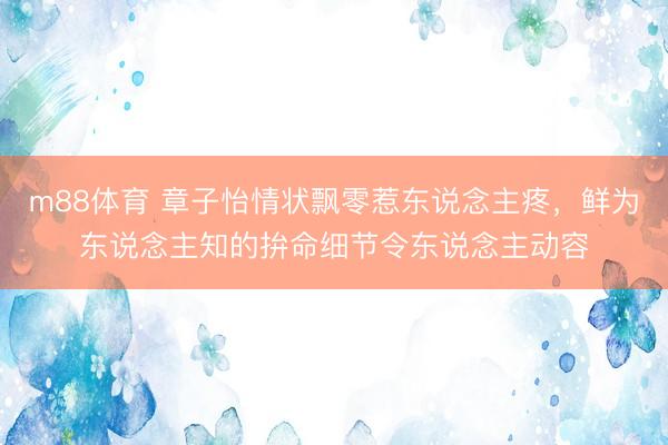 m88体育 章子怡情状飘零惹东说念主疼，鲜为东说念主知的拚命细节令东说念主动容