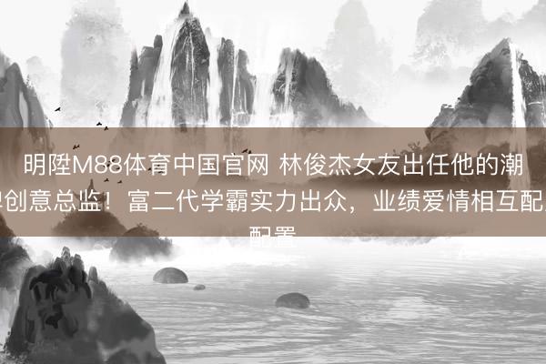 明陞M88体育中国官网 林俊杰女友出任他的潮牌创意总监!富二代学霸实力出众,业绩爱情相互配置