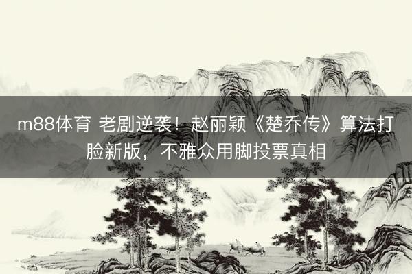 m88体育 老剧逆袭!赵丽颖《楚乔传》算法打脸新版,不雅众用脚投票真相