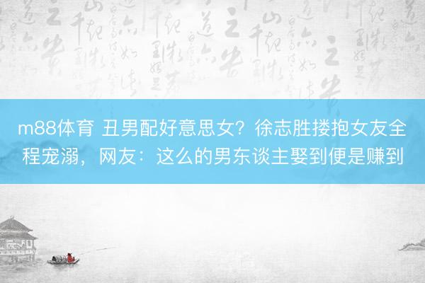 m88体育 丑男配好意思女？徐志胜搂抱女友全程宠溺，网友：这么的男东谈主娶到便是赚到