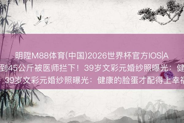 明陞M88体育(中国)2026世界杯官方IOS|Android手机app下载 瘦到45公斤被医师拦下！39岁文彩元婚纱照曝光：健康的脸蛋才配得上幸福