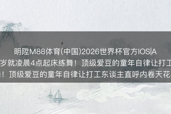 明陞M88体育(中国)2026世界杯官方IOS|Android手机app下载 13岁就凌晨4点起床练舞！顶级爱豆的童年自律让打工东谈主直呼内卷天花板