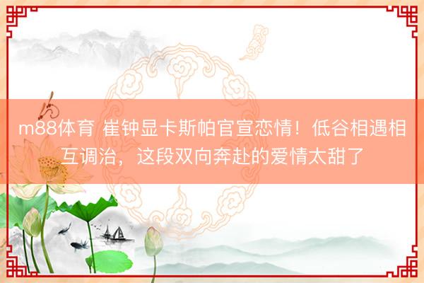 m88体育 崔钟显卡斯帕官宣恋情！低谷相遇相互调治，这段双向奔赴的爱情太甜了
