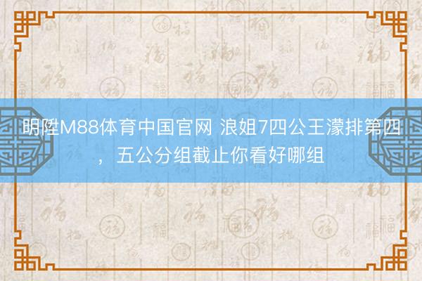 明陞M88体育中国官网 浪姐7四公王濛排第四，五公分组截止你看好哪组