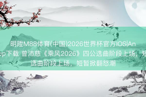 明陞M88体育(中国)2026世界杯官方IOS|Android手机app下载 曾沛慈《乘风2026》四公选曲阶段上场，短暂掀翻怒潮